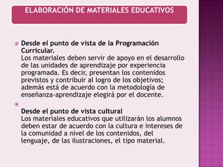Desde el punto de vista de la Programación Curricular.Los materiales deben servir de apoyo en el desarrollo de las unidades de aprendizaje por experiencia programada. Es decir, presentan los contenidos previstos y contribuir al logro de los objetivos; además está de acuerdo con la metodología de enseñanza-aprendizaje elegirá por el docente.Desde el punto de vista culturalLos materiales educativos que utilizarán los alumnos deben estar de acuerdo con la cultura e intereses de la comunidad a nivel de los contenidos, del lenguaje, de las ilustraciones, el tipo material.