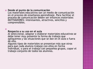 Desde el punto de la comunicaciónLos materiales educativos son un medio de comunicación en el proceso de enseñanza-aprendizaje. Para facilitar el proceso de comunicación deben ser entonces materiales MOTIVADORES: interesantes, atractivos, sencillos y comprensibles.Respecto a su uso en el aulaAl seleccionar, adaptar o elaborar materiales educativos se debe tener muy presente la forma de trabajo que apliquemos y las situaciones que se dan en el aula o fuera de ella.Algunos tipos de materiales se presentan más que otros para que cada alumno trabaje con ellos en forma individual, o para el trabajo con pequeños grupos, copar el trabajo conjunto de todos los alumnos.