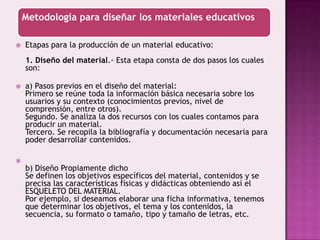 Etapas para la producción de un material educativo:1. Diseño del material.- Esta etapa consta de dos pasos los cuales son:a) Pasos previos en el diseño del material:Primero se reúne toda la información básica necesaria sobre los usuarios y su contexto (conocimientos previos, nivel de comprensión, entre otros).Segundo. Se analiza la dos recursos con los cuales contamos para producir un material.Tercero. Se recopila la bibliografía y documentación necesaria para poder desarrollar contenidos.b) Diseño Propiamente dichoSe definen los objetivos específicos del material, contenidos y se precisa las características físicas y didácticas obteniendo así el ESQUELETO DEL MATERIAL.Por ejemplo, si deseamos elaborar una ficha informativa, tenemos que determinar los objetivos, el tema y los contenidos, la secuencia, su formato o tamaño, tipo y tamaño de letras, etc.