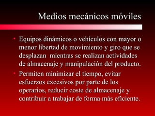 Medios mecánicos móvilesMedios mecánicos móviles
• Equipos dinámicos o vehículos con mayor oEquipos dinámicos o vehículos con mayor o
menor libertad de movimiento y giro que semenor libertad de movimiento y giro que se
desplazan mientras se realizan actividadesdesplazan mientras se realizan actividades
de almacenaje y manipulación del producto.de almacenaje y manipulación del producto.
• Permiten minimizar el tiempo, evitarPermiten minimizar el tiempo, evitar
esfuerzos excesivos por parte de losesfuerzos excesivos por parte de los
operarios, reducir coste de almacenaje yoperarios, reducir coste de almacenaje y
contribuir a trabajar de forma más eficiente.contribuir a trabajar de forma más eficiente.
 