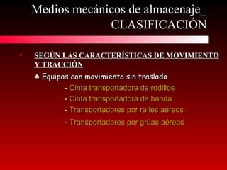 Medios mecánicos de almacenaje_Medios mecánicos de almacenaje_
CLASIFICACIÓNCLASIFICACIÓN
• SEGÚN LAS CARACTERÍSTICAS DE MOVIMIENTOSEGÚN LAS CARACTERÍSTICAS DE MOVIMIENTO
Y TRACCIÓNY TRACCIÓN
♣♣ Equipos con movimiento sin trasladoEquipos con movimiento sin traslado
-- Cinta transportadora de rodillosCinta transportadora de rodillos
-- Cinta transportadora de bandaCinta transportadora de banda
-- Transportadores por raíles aéreosTransportadores por raíles aéreos
-- Transportadores por grúas aéreasTransportadores por grúas aéreas
 