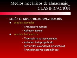 • SEGÚN EL GRADO DE AUTOMATIZACIÓNSEGÚN EL GRADO DE AUTOMATIZACIÓN
♣♣ Medios ManualesMedios Manuales
- Transpaleta manual- Transpaleta manual
- Apilador manual- Apilador manual
♣♣ Medios AutomáticosMedios Automáticos
- Transpaleta autopropulsada- Transpaleta autopropulsada
- Apilador Autopropulsado- Apilador Autopropulsado
- Carretillas elevadoras automáticas- Carretillas elevadoras automáticas
- Transelevadores automáticos- Transelevadores automáticos
Medios mecánicos de almacenaje_Medios mecánicos de almacenaje_
CLASIFICACIÓNCLASIFICACIÓN
 
