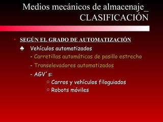 • SEGÚN EL GRADO DE AUTOMATIZACIÓNSEGÚN EL GRADO DE AUTOMATIZACIÓN
♣♣ Vehículos automatizadosVehículos automatizados
-- Carretillas automáticas de pasillo estrechoCarretillas automáticas de pasillo estrecho
-- Transelevadores automatizadosTranselevadores automatizados
- AGV´s:- AGV´s:
○○ Carros y vehículos filoguiadosCarros y vehículos filoguiados
○○ Robots móvilesRobots móviles
Medios mecánicos de almacenaje_Medios mecánicos de almacenaje_
CLASIFICACIÓNCLASIFICACIÓN
 