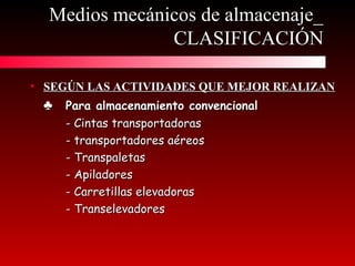 • SEGÚN LAS ACTIVIDADES QUE MEJOR REALIZANSEGÚN LAS ACTIVIDADES QUE MEJOR REALIZAN
♣♣ Para almacenamiento convencionalPara almacenamiento convencional
- Cintas transportadoras- Cintas transportadoras
- transportadores aéreos- transportadores aéreos
- Transpaletas- Transpaletas
- Apiladores- Apiladores
- Carretillas elevadoras- Carretillas elevadoras
- Transelevadores- Transelevadores
Medios mecánicos de almacenaje_Medios mecánicos de almacenaje_
CLASIFICACIÓNCLASIFICACIÓN
 