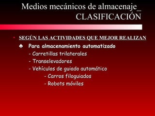 • SEGÚN LAS ACTIVIDADES QUE MEJOR REALIZANSEGÚN LAS ACTIVIDADES QUE MEJOR REALIZAN
♣♣ Para almacenamiento automatizadoPara almacenamiento automatizado
- Carretillas trilaterales- Carretillas trilaterales
- Transelevadores- Transelevadores
- Vehículos de guiado automático- Vehículos de guiado automático
- Carros filoguiados- Carros filoguiados
- Robots móviles- Robots móviles
Medios mecánicos de almacenaje_Medios mecánicos de almacenaje_
CLASIFICACIÓNCLASIFICACIÓN
 