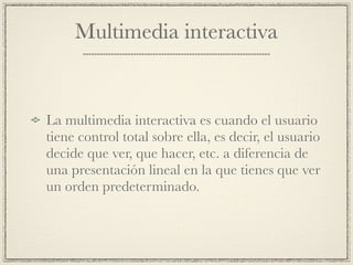 Multimedia interactiva


La multimedia interactiva es cuando el usuario
tiene control total sobre ella, es decir, el usuario
decide que ver, que hacer, etc. a diferencia de
una presentación lineal en la que tienes que ver
un orden predeterminado.
 