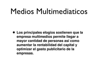 Medios Multimediaticos

• Los principales elogios sostienen que la
  empresa multimedios permite llegar a
  mayor cantidad de personas así como
  aumentar la rentabilidad del capital y
  optimizar el gasto publicitario de la
  empresas.
 