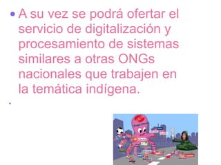 • A su vez se podrá ofertar el
  servicio de digitalización y
  procesamiento de sistemas
  similares a otras ONGs
  nacionales que trabajen en
  la temática indígena.
•
 