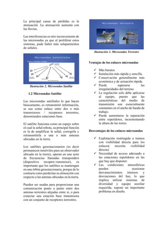 La principal causa de pérdidas es la
atenuación .La atenuación aumenta con
las lluvias.
Las interferencias es otro inconveniente de
las microondas ya que al proliferar estos
sistemas, pude haber más solapamientos
de señales.
Ilustración 2. Microondas Satélite
1.2 Microondas Satélite
Las microondas satelitales lo que hacen
básicamente, es retransmitir información,
se usa como enlace entre dos o más
transmisores / receptores terrestres,
denominados estaciones base.
El satélite funciona como un espejo sobre
el cual la señal rebota, su principal función
es la de amplificar la señal, corregirla y
retransmitirla a una o más antenas
ubicadas en la tierra.
Los satélites geoestacionarios (es decir
permanecen inmóviles para un observador
ubicado en la tierra), operan en una serie
de frecuencias llamadas transponders
(dispositivo receptor-transmisor), es
importante que los satélites se mantengan
en una órbita geoestacionaria, porque de lo
contrario estos perderían su alineación con
respecto a las antenas ubicadas en la tierra.
Pueden ser usadas para proporcionar una
comunicación punto a punto entre dos
antenas terrestres alejadas entre sí, o para
conectar una estación base transmisora
con un conjunto de receptores terrestres.
Ilustración 3. Microondas Terrestre
Ventajas de los enlaces microondas
 Más baratos
 Instalación más rápida y sencilla.
 Conservación generalmente más
económica y de actuación rápida.
 Puede superarse las
irregularidades del terreno.
 La regulación solo debe aplicarse
al equipo, puesto que las
características del medio de
transmisión son esencialmente
constantes en el ancho de banda de
trabajo.
 Puede aumentarse la separación
entre repetidores, incrementando
la altura de las torres.
Desventajas de los enlaces microondas
 Explotación restringida a tramos
con visibilidad directa para los
enlaces( necesita visibilidad
directa)
 Necesidad de acceso adecuado a
las estaciones repetidoras en las
que hay que disponer.
 Las condiciones atmosféricas
pueden ocasionar
desvanecimientos intensos y
desviaciones del haz, lo que
implica utilizar sistemas de
diversidad y equipo auxiliar
requerida, supone un importante
problema en diseño.
 