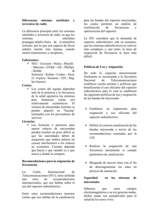 Diferencias sistemas satelitales y
terrestres de radio
La diferencia principal entre los sistemas
satelitales y terrestres de radio, es que los
sistemas satelitales
propagan señales fuera de la atmósfera
terrestre, por lo que son capaces de llevar
señales mucho más lejanas, usando
menos transmisores y receptores.
Fabricantes:
 NEC - Ericsson - Nokia - Marelli
- Marconi - GT&E - GE - Phillips
- Rohde &
Schwartz - Kuhne - Codan - Alcat
el - Fujitsu - Siemens - ATI - Hug
hes huawei.
Costos:
 Los costos del equipo dependen
más de la potencia y la frecuencia
de la señal operativa los sistemas
para distancias cortas son
relativamente económicos. El
sistema de microondas terrestre se
puedes adquirir en "leasing"
(arriendo) con los proveedores de
servicio.
Licencias
 Las licencias o permisos para
operar enlaces de microondas
pueden resultar un poco difícil ya
que las autoridades deben de
asegurarse que ambos enlaces no
causen interferencia a los enlaces
ya existentes. Cuestan depende
que hacen y que tamaño es y que
marca y donde lo compras.
Recomendaciones para la asignación de
frecuencias
La Unión Internacional de
Telecomunicaciones (ITU), tiene definida
una serie de recomendaciones
internacionales, que nos hablan sobre el
uso del espectro radioeléctrico.
Entre estas recomendaciones tenemos
ciertas que nos hablan de la canalización
para las bandas del espectro microondas,
las cuales permiten un análisis de
reutilización de frecuencias y
optimización del espectro.
La ITU considera que la demanda de
espectro radioeléctrico está en aumento,
que los sistemas radioeléctricos se vuelven
más complejos y, por tanto, la tarea de
asignación de frecuencia se hace más
difícil;
Políticas de Uso y Asignación
De todo lo expuesto anteriormente
finalmente se recomienda a la Secretaria
Nacional de Telecomunicaciones
establecer ciertas normas y políticas que
beneficiarían el uso eficiente del espectro
radioeléctrico para lo cual se establecen
las siguientes políticas de uso y asignación
de las bandas de microonda:
 Establecer un reglamento para
asignación y uso eficiente del
espectro radioeléctrico.
 Definir la correcta canalización de las
bandas microonda a través de las
recomendaciones normadas por la
UIT.
 Realizar la asignación de una
frecuencia únicamente si cumple
parámetros de canalización.
 Búsqueda de nuevas rutas con el fin
de descongestionar las rutas en
proceso de saturación.
Seguridad en los sistemas de
microondas
Sabemos que estos campos
electromagnéticos a su vez generan ondas,
dichas ondas son perjudiciales para la
salud de los seres vivos.
 