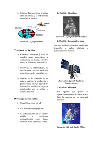 3. Estación Terrena, forma el enlace
entre el satélite y la red terrestre
conectada al sistema.
Ilustración 4. Ejemplo Satélite
Ventajas de los Satélites
 Cobertura inmediata y total de
grandes zonas geográficas, al
contrario de los sistemas terrestres
clásicos, de la lenta implantación.
 Posibilidad de independizarse de
las distancia y de los obstáculos
naturales como las montañas, etc.
 Impulso de la economía de los
países, mejoran la producción y
promoviendo nuevas actividades
industriales, también en aspectos
relacionados con lo militar y
defensa nacional.
Desventajas de los Satélites
 Elevadísimo costo inicial.
 Las demoras de propagación.
 El debilitamiento de las señales
debido a fenómenos
meteorológicos como lluvias
intensas, nieve y manchas solares.
2.1 Satélites Científicos
Ilustración 5. Ejemplo Satélite Científico
2.2 Satélites de comunicaciones
Son para la difusión directa de servicios de
televisión y radio, telefonía y
comunicaciones móviles.
Ilustración 6. Ejemplo Satélite de
Comunicaciones
2.3 Satélites Militares
Son aquellos que apoyan las
operaciones militares de ciertos países,
bajo la premisa de su seguridad
nacional.
Ilustración7. Ejemplo Satélite Militar
 