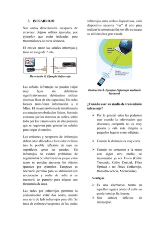 3. INFRARROJO
Son ondas direccionales incapaces de
atravesar objetos sólidos (paredes, por
ejemplo) que están indicadas para
transmisiones de corta distancia.
El emisor emite las señales infrarrojas y
tiene un rango de 7 mts.
Ilustración 8. Ejemplo Infrarrojo
Las señales infrarrojas no pueden viajar
muy lejos sin debilitarse
significativamente debiéndose utilizar
sistemas láser de alta capacidad. En redes
locales transfieren información a 4
Mbps. El mayor problema de interferencia
es causado por obstáculos físicos. Son más
costosos que los sistemas de cables, sobre
todo por los transmisores de alta potencia
que se requieren para generar las señales
para largas distancias.
Los emisores y receptores de infrarrojos
deben estar alineados o bien estar en línea
tras la posible reflexión de rayo en
superficies como las paredes. En
infrarrojos no existen problemas de
seguridad ni de interferencias ya que estos
rayos no pueden atravesar los objetos
(paredes por ejemplo). Tampoco es
necesario permiso para su utilización (en
microondas y ondas de radio si es
necesario un permiso para asignar una
frecuencia de uso).
Las redes por infrarrojos permiten la
comunicación entre dos nodos, usando
una serie de leds infrarrojos para ello. Se
trata de emisores/receptores de las ondas
infrarrojas entre ambos dispositivos, cada
dispositivo necesita “ver” al otro para
realizar la comunicación por ello es escasa
su utilización a gran escala.
Ilustración 8. Ejemplo Infrarrojo mediante
bluetooth
¿Cuándo usar un medio de transmisión
infrarrojo?
 Por lo general estas las podemos
usar cuando la información que
deseamos compartir no es muy
pesada y está más dirigida a
pequeños lugares como oficinas.
 Cuando la distancia es muy corta.
 Cuando no contamos a la mano
con algún otro medio de
transmisión ya sea Físico (Cable
Trenzado, Cable Coaxial, Fibra
Óptica) o no Físico (Infrarrojo,
Radiofrecuencia, Microondas).
Ventajas
 Es una alternativa barata en
aquellos lugares donde el cable no
puede instalar fácilmente.
 Son señales difíciles de
interceptar.
 