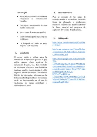 Desventajas
 No es práctico cuando se necesitan
velocidades de comunicación
elevadas.
 Está sujeto a interferencias de otras
fuentes luminosas.
 No es capaz de atravesar paredes.
 Están limitados por el espacio y los
obstáculos.
 La longitud de onda es muy
pequeña (850-900 nm).
II. Conclusión
El mejor medio a utilizar para la
transmisión de medios no guiados es pos
satélite porque ofrece servicios de
transmisión de datos, voz. Por otro lado
los infrarrojos ofrecen es una alternativa
barata en aquellos lugares donde el cable
no puede instalar fácilmente. Son señales
difíciles de interceptar. Mientras que la
distancia cubierta por enlaces microondas
puede ser incrementada por el uso de
repetidoras, las cuales amplifican y
redireccionan la señal.
III. Recomendación
Para el montaje de las redes de
radiofrecuencia se recomienda instalarla
libres de obstáculo o conductores
metálicos cercanos que pueden deformar
la forma espacial del programa de
captación direccional de cada antena.
IV. Bibliografía
https://www.youtube.com/watch?v=6JKv
5vvEQvA
http://www.redtauros.com/Clases/Medios
_Transmision/04_Radioenlaces_Terrestre
s_Microondas_.pdf
https://books.google.com.ec/books?id=W
WD-
4oF9hjEC&pg=PA105&lpg=PA105&dq
=recomendacion+al+utilizar+redes+micr
oondas&source=bl&ots=XygcV7s9y4&si
g=A5332guYZrKWNi_L-
hP8TpNYwo4&hl=es-
419&sa=X&ved=0CFAQ6AEwCGoVCh
MIqNnZ9bGKyQIVQuwmCh185Qi9#v=
onepage&q&f=false
 
