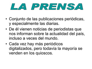 Conjunto de las publicaciones periódicas, y especialmente las diarias. De él vienen noticias de periodistas que nos informan sobre la actualidad del país, incluso a veces del mundo. Cada vez hay más periódicos digitalizados, pero todavía la mayoría se venden en los quioscos. LA PRENSA 