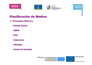 Planificación de Medios
1. Conceptos Básicos.

 - Rating Points

 - GRPS

 - OTS

 - Cobertura

 - Afinidad

 - Cuota de Pantalla



                        Coﬁnancia:
 