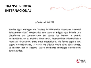 TRANSFERENCIA
INTERNACIONAL
¿Qué es el SWIFT?
Son las siglas en inglés de “Society for Worldwide Interbank Financial
Telecomunication”; cooperativa con sede en Bélgica que brinda una
plataforma de comunicación en donde los bancos y demás
instituciones, en su mayoría financieras, intercambian información y
mensajes financieros entre otras operaciones, de forma segura. Los
pagos internacionales, las cartas de crédito, entre otras operaciones,
se realizan por el sistema SWIFT mediante mensajes electrónicos
autenticados.
 