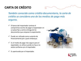 CARTA DE CRÉDITO
También conocida como crédito documentario, la carta de
crédito se considera uno de los medios de pago más
seguros.
 El banco del importador contrae el
compromiso escrito de pagar al exportador en
un plazo fijo y contra entrega de los
documentos que amparan la exportación.
 Puede ser utilizado como sustento de
financiamiento pre y post embarque.
 Es el medio de pago más seguro para el
exportador, se utiliza cuando no hay o no
existe confianza con el importador.
 Es aperturada por el importador.
 