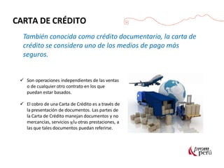 CARTA DE CRÉDITO
También conocida como crédito documentario, la carta de
crédito se considera uno de los medios de pago más
seguros.
 Son operaciones independientes de las ventas
o de cualquier otro contrato en los que
puedan estar basados.
 El cobro de una Carta de Crédito es a través de
la presentación de documentos. Las partes de
la Carta de Crédito manejan documentos y no
mercancías, servicios y/u otras prestaciones, a
las que tales documentos puedan referirse.
 