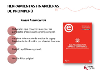 Guías Financieras
Elaboradas para conocer y entender los
principales productos de comercio exterior.
Contiene información de medios de pago y
financiamiento ofrecidos por el sector bancario.
Dirigido a público en general.
Versión física y digital
HERRAMIENTAS FINANCIERAS
DE PROMPERÚ
 