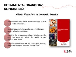 Oferta Financiera de Comercio Exterior
Información básica de las entidades involucradas
en el sector financiero.
Recoge los principales productos ofrecidos por
cada institución o entidad.
Contiene los requisitos mínimos solicitados a las
empresas para ser sujeto de crédito o para
acceder a un fondo.
Contiene información de los princiaples bancos,
fondos de inversión y fondos concursables.
HERRAMIENTAS FINANCIERAS
DE PROMPERÚ
 