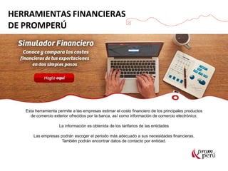 Esta herramienta permite a las empresas estimar el costo financiero de los principales productos
de comercio exterior ofrecidos por la banca, así como información de comercio electrónico.
La información es obtenida de los tarifarios de las entidades
Las empresas podrán escoger el periodo más adecuado a sus necesidades financieras.
También podrán encontrar datos de contacto por entidad.
HERRAMIENTAS FINANCIERAS
DE PROMPERÚ
 