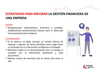 ESTRATEGIAS PARA MEJORAR LA GESTIÓN FINANCIERA DE
UNA EMPRESA
ORDEN
 Reorganización administrativa, financiera y contable,
estableciendo procedimientos básicos para el adecuado
funcionamiento de la empresa.
CONTABILIDAD
 Si es externa, se debe manejar un control interno de
ingresos y egresos de forma periódica para luego hacer
un contraste con la información recibida por el contador.
 Mantener orden en la documentación que se entrega al
contador con la información pertinente a cada
documento.
 Realizar control de inventario por lo menos dos veces al
año
 