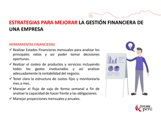 HERRAMIENTAS FINANCIERAS
 Realizar Estados Financieros mensuales para analizar los
principales ratios y así poder tomar decisiones
oportunas.
 Realizar el costeo de productos y servicios incluyendo
todos los gastos involucrados y así analizar
adecuadamente la rentabilidad del negocio.
 Tener clara la estructura de costos fijos y monitorearla
mes a mes.
 Manejar el flujo de caja de forma semanal a fin de
analizar la capacidad de hacer frente a las obligaciones.
 Manejar proyecciones mensuales y anuales.
ESTRATEGIAS PARA MEJORAR LA GESTIÓN FINANCIERA DE
UNA EMPRESA
 