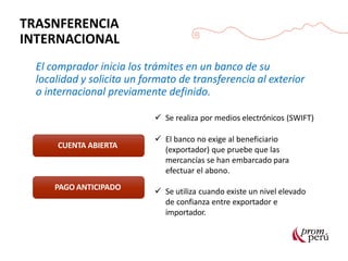 TRASNFERENCIA
INTERNACIONAL
El comprador inicia los trámites en un banco de su
localidad y solicita un formato de transferencia al exterior
o internacional previamente definido.
 Se realiza por medios electrónicos (SWIFT)
CUENTA ABIERTA
PAGO ANTICIPADO
 El banco no exige al beneficiario
(exportador) que pruebe que las
mercancías se han embarcado para
efectuar el abono.
 Se utiliza cuando existe un nivel elevado
de confianza entre exportador e
importador.
 