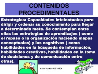 CONTENIDOS
PROCEDIMENTALES
Estrategias: Capacidades intelectuales para
dirigir y ordenar su conocimiento para llegar
a determinada meta. Se contemplan entre
ellas las estrategias de aprendizajes ( como
el repaso o la organización haciendo mapas
conceptuales) y las cognitivas ( como
habilidades en la búsqueda de información,
habilidades creativas, habilidades en la toma
de decisiones y de comunicación entre
otras).
MAGISTRA MAYDEÉ TUÑÓN
 