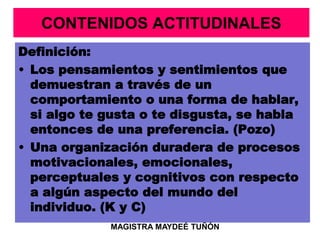 CONTENIDOS ACTITUDINALES
Definición:
• Los pensamientos y sentimientos que
demuestran a través de un
comportamiento o una forma de hablar,
si algo te gusta o te disgusta, se habla
entonces de una preferencia. (Pozo)
• Una organización duradera de procesos
motivacionales, emocionales,
perceptuales y cognitivos con respecto
a algún aspecto del mundo del
individuo. (K y C)
MAGISTRA MAYDEÉ TUÑÓN
 