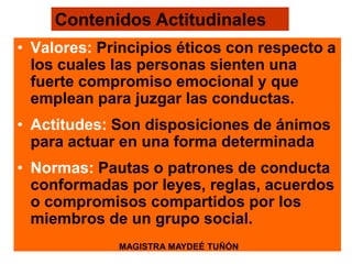 • Valores: Principios éticos con respecto a
los cuales las personas sienten una
fuerte compromiso emocional y que
emplean para juzgar las conductas.
• Actitudes: Son disposiciones de ánimos
para actuar en una forma determinada
• Normas: Pautas o patrones de conducta
conformadas por leyes, reglas, acuerdos
o compromisos compartidos por los
miembros de un grupo social.
Contenidos Actitudinales
MAGISTRA MAYDEÉ TUÑÓN
 