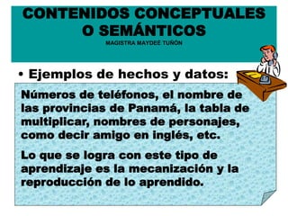 CONTENIDOS CONCEPTUALES
O SEMÁNTICOS
MAGISTRA MAYDEÉ TUÑÓN
• Ejemplos de hechos y datos:
Números de teléfonos, el nombre de
las provincias de Panamá, la tabla de
multiplicar, nombres de personajes,
como decir amigo en inglés, etc.
Lo que se logra con este tipo de
aprendizaje es la mecanización y la
reproducción de lo aprendido.
 