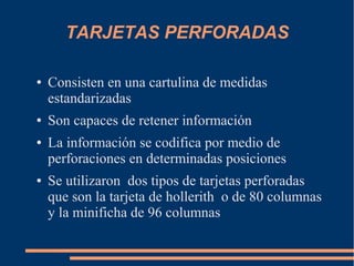TARJETAS PERFORADAS

●   Consisten en una cartulina de medidas
    estandarizadas
●   Son capaces de retener información
●   La información se codifica por medio de
    perforaciones en determinadas posiciones
●   Se utilizaron dos tipos de tarjetas perforadas
    que son la tarjeta de hollerith o de 80 columnas
    y la minificha de 96 columnas
 