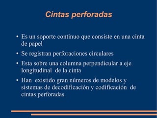 Cintas perforadas

●   Es un soporte continuo que consiste en una cinta
    de papel
●   Se registran perforaciones circulares
●   Esta sobre una columna perpendicular a eje
    longitudinal de la cinta
●   Han existido gran números de modelos y
    sistemas de decodificación y codificación de
    cintas perforadas
 