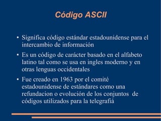 Código ASCII

●   Significa código estándar estadounidense para el
    intercambio de información
●   Es un código de carácter basado en el alfabeto
    latino tal como se usa en ingles moderno y en
    otras lenguas occidentales
●   Fue creado en 1963 por el comité
    estadounidense de estándares como una
    refundacion o evolución de los conjuntos de
    códigos utilizados para la telegrafiá
 