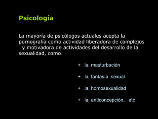 Psicología
La mayoría de psicólogos actuales acepta la
pornografía como actividad liberadora de complejos
y motivadora de actividades del desarrollo de la
sexualidad, como:
+ la masturbación
+ la fantasía sexual
+ la homosexualidad
+ la anticoncepción, etc
 