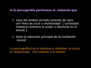 A la pornografía pertenece el material que
+ saca del ámbito privado escenas de sexo
con fines de lucro o morbosidad ( curiosidad
malsana contraria al pudor o decencia en lo
sexual )
+ tiene la intención principal de la excitación
sexual
Lo pornográfico es lo obsceno u ofensivo, lo sucio,
lo vergonzoso, con relación a lo sexual
 