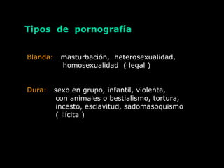 Tipos de pornografía
Blanda: masturbación, heterosexualidad,
homosexualidad ( legal )
Dura: sexo en grupo, infantil, violenta,
con animales o bestialismo, tortura,
incesto, esclavitud, sadomasoquismo
( ilícita )
 