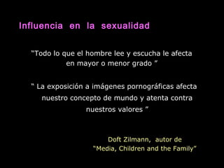 “Todo lo que el hombre lee y escucha le afecta
en mayor o menor grado ”
“ La exposición a imágenes pornográficas afecta
nuestro concepto de mundo y atenta contra
nuestros valores ”
Doft Zilmann, autor de
“Media, Children and the Family”
Influencia en la sexualidad
 