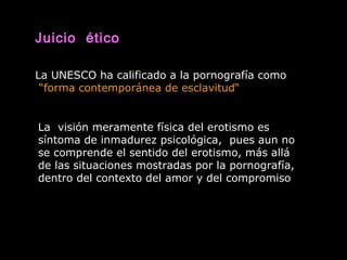 Juicio ético
La UNESCO ha calificado a la pornografía como
“forma contemporánea de esclavitud“
La visión meramente física del erotismo es
síntoma de inmadurez psicológica, pues aun no
se comprende el sentido del erotismo, más allá
de las situaciones mostradas por la pornografía,
dentro del contexto del amor y del compromiso
 