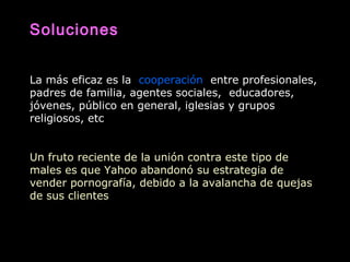 Soluciones
La más eficaz es la cooperación entre profesionales,
padres de familia, agentes sociales, educadores,
jóvenes, público en general, iglesias y grupos
religiosos, etc
Un fruto reciente de la unión contra este tipo de
males es que Yahoo abandonó su estrategia de
vender pornografía, debido a la avalancha de quejas
de sus clientes
 