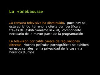 La «telebasura»
La censura televisiva ha disminuido, pues hoy se
está abriendo terreno la oferta pornográfica a
través del exhibicionismo sexual, componente
necesario de la mayor parte de la programación
La televisión por cable carece de regulaciones
directas. Muchas películas pornográficas se exhiben
en esos canales en la privacidad de la casa y a
horarios diurnos
 