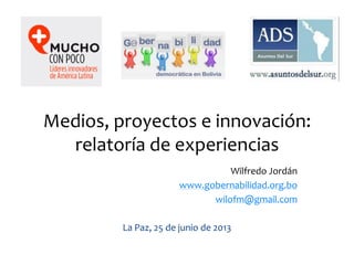 Medios, proyectos e innovación:
relatoría de experiencias
Wilfredo Jordán
www.gobernabilidad.org.bo
wilofm@gmail.com
La Paz, 25 de junio de 2013
 
