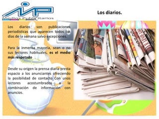 Los diarios son publicaciones
periodísticas que aparecen todos los
días de la semana salvo excepciones.
Para la inmensa mayoría, sean o no
sus lectores habituales, es el medio
más respetado
Desde su origen la prensa diaria presta
espacio a los anunciantes ofreciendo
la posibilidad de contacto Con unos
lectores acostumbrados a la
combinación de información con
anuncios.
Los diarios.
 