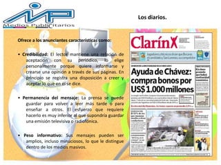 Ofrece a los anunciantes características como:
• Credibilidad: El lector mantiene una relación de
aceptación con su periódico, lo elige
personalmente porque quiere informarse y
crearse una opinión a través de sus páginas. En
principio se registra una disposición a creer y
aceptar lo que en él se dice.
• Permanencia del mensaje: La prensa se puede
guardar para volver a leer más tarde o para
enseñar a otros. El esfuerzo que requiere
hacerlo es muy inferior al que supondría guardar
una emisión televisiva o radiofónica.
• Peso informativo: Sus mensajes pueden ser
amplios, incluso minuciosos, lo que le distingue
dentro de los medios masivos.
Los diarios.
 