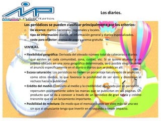 Los periódicos se pueden clasificar principalmente por los criterios:
o De alcance: diarios nacionales, regionales y locales.
o tipo de información: diarios de información general y diarios especializados.
o coste para el lector: prensa de pago y prensa gratuita.
VENTAJAS.
• Flexibilidad geográfica: Derivada del elevado número total de cabeceras o diarios
que existen en cada comunidad, zona, cuidad, etc. Si se quiere alcanzar a un
público ubicado en una zona geográfica determinada, será posible elegir insertar
el anuncio específicamente en el diario o diarios que se publican allí.
• Escasa saturación: Los periódicos no tienen un porcentaje tan elevado de anuncios
como otros medios, lo que favorece la posibilidad de ser visto y disminuye el
rechazo hacia la publicidad.
• Crédito del medio: El respeto al medio y la credibilidad alcanzada por un periódico
repercuten positivamente sobre las marcas que se publicitan en sus páginas. Un
producto que se da a conocer a través de un periódico de gran tirada y crédito
transmite que es un lanzamiento importante.
• Posibilidad de relectura: De modo que el mensaje puede ser visto más de una vez
sin que el anunciante tenga que invertir en el segundo o tercer impacto.
Los diarios.
 