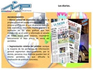Los diarios.
INCONVENIENTES.
• Menor calidad de impresión: derivada de la
propia calidad del papel utilizado y del
proceso gráfico con el que es preciso trabajar.
Este aspecto ha mejorado mucho gracias a la
evolución de las artes gráficas que han
introducido ya el color y reformado el secado
de tintas, entre otras mejoras, respetando
básicamente el bajo precio de venta del
periódico.
• Segmentación relativa del público: aunque
la mayoría de los periódicos de información
general segmentan ideológicamente, por lo
demás, personas muy distintas pueden leer el
mismo periódico, lo que dificulta la
localización de públicos concretos.
 