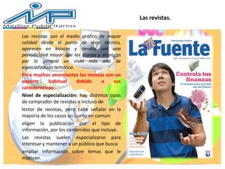 Las revistas son el medio gráfico de mayor
calidad desde el punto de vista técnico,
aparecen en kioscos y tiendas con una
periodicidad mayor que los diarios y alcanzan
por lo general un nivel más alto de
especialización temática.
Para muchos anunciantes las revistas son un
soporte habitual debido a sus
características:
Nivel de especialización: hay distintos tipos
de comprador de revistas e incluso de
lector de revistas, pero cabe señalar en la
mayoría de los casos un punto en común:
eligen la publicación por el tipo de
información, por los contenidos que incluye.
Las revistas suelen especializarse para
interesar y mantener a un público que busca
ampliar información sobre temas que le
motivan.
Las revistas.
 