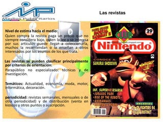 Nivel de estima hacia el medio:
Quien compra la revista paga un precio que no
siempre considera bajo, quien la lee y se interesa
por sus artículos puede llegar a coleccionarla,
muchos la recomiendan o la enseñan a otros
interesados por los asuntos de los que trata.
Las revistas se pueden clasificar principalmente
por criterios de orientación:
Parapúblico no especializado: técnicas y de
investigación.
Temáticos: Actualidad, economía, moda, motor,
informática, decoración.
periodicidad: revistas semanales, mensuales o de
otra periodicidad) y de distribución (venta en
kioscos y otros puntos o suscripción.
Las revistas
 