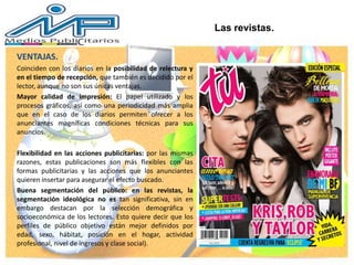 VENTAJAS.
Coinciden con los diarios en la posibilidad de relectura y
en el tiempo de recepción, que también es decidido por el
lector, aunque no son sus únicas ventajas.
Mayor calidad de impresión: El papel utilizado y los
procesos gráficos, así como una periodicidad más amplia
que en el caso de los diarios permiten ofrecer a los
anunciantes magníficas condiciones técnicas para sus
anuncios.
Flexibilidad en las acciones publicitarias: por las mismas
razones, estas publicaciones son más flexibles con las
formas publicitarias y las acciones que los anunciantes
quieren insertar para asegurar el efecto buscado.
Buena segmentación del público: en las revistas, la
segmentación ideológica no es tan significativa, sin en
embargo destacan por la selección demográfica y
socioeconómica de los lectores. Esto quiere decir que los
perfiles de público objetivo están mejor definidos por
edad, sexo, hábitat, posición en el hogar, actividad
profesional, nivel de ingresos y clase social).
Las revistas.
 